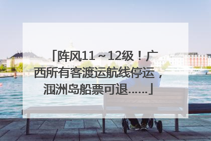 阵风11～12级！广西所有客渡运航线停运，涠洲岛船票可退……