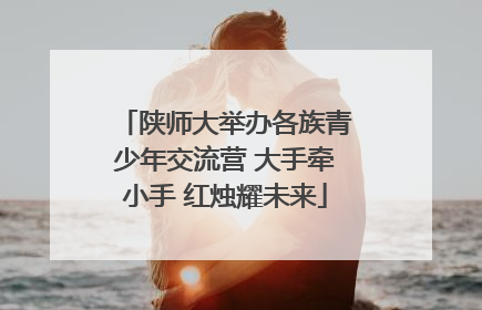陕师大举办各族青少年交流营 大手牵小手 红烛耀未来
