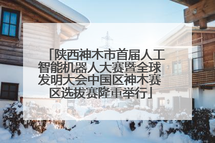 陕西神木市首届人工智能机器人大赛暨全球发明大会中国区神木赛区选拔赛隆重举行