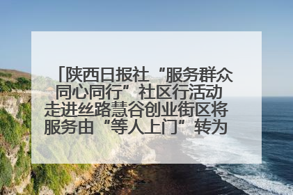 陕西日报社“服务群众 同心同行”社区行活动走进丝路慧谷创业街区将服务由“等人上门”转为“主动下沉”