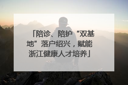 陪诊、陪护“双基地”落户绍兴，赋能浙江健康人才培养