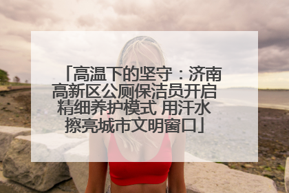 高温下的坚守：济南高新区公厕保洁员开启精细养护模式 用汗水擦亮城市文明窗口