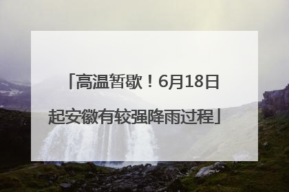 高温暂歇！6月18日起安徽有较强降雨过程