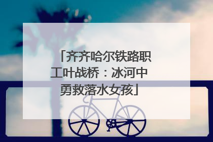 齐齐哈尔铁路职工叶战桥：冰河中勇救落水女孩