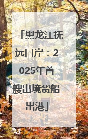 黑龙江抚远口岸：2025年首艘出境货船出港