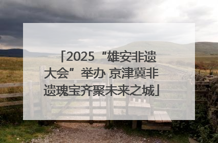 2025“雄安非遗大会”举办 京津冀非遗瑰宝齐聚未来之城