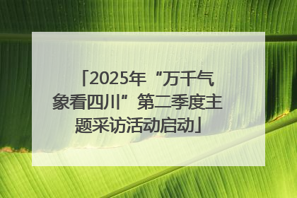 2025年“万千气象看四川”第二季度主题采访活动启动