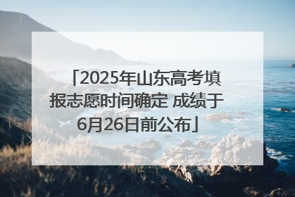 2025年山东高考填报志愿时间确定 成绩于6月26日前公布