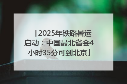 2025年铁路暑运启动：中国最北省会4小时35分可到北京