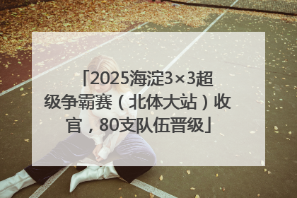 2025海淀3×3超级争霸赛（北体大站）收官，80支队伍晋级