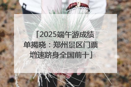 2025端午游成绩单揭晓：郑州景区门票增速跻身全国前十