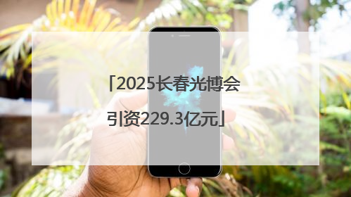 2025长春光博会引资229.3亿元