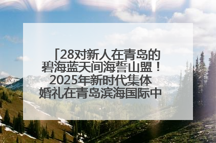 28对新人在青岛的碧海蓝天间海誓山盟！2025年新时代集体婚礼在青岛滨海国际中心文明实践广场举行