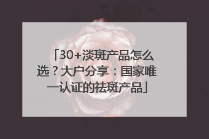 30+淡斑产品怎么选？大户分享：国家唯一认证的祛斑产品