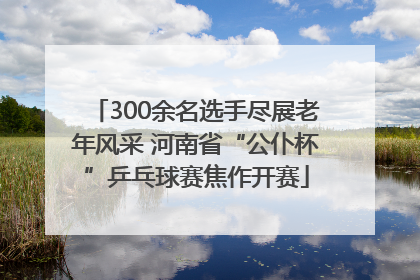 300余名选手尽展老年风采 河南省“公仆杯”乒乓球赛焦作开赛