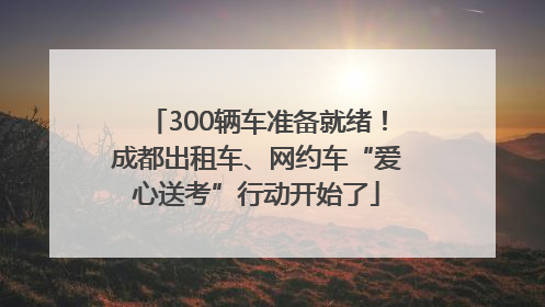 300辆车准备就绪！成都出租车、网约车“爱心送考”行动开始了
