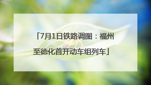 7月1日铁路调图：福州至德化首开动车组列车