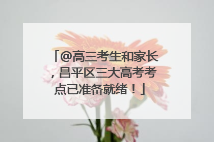 @高三考生和家长，昌平区三大高考考点已准备就绪！