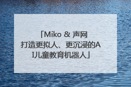Miko & 声网 打造更拟人、更沉浸的AI儿童教育机器人